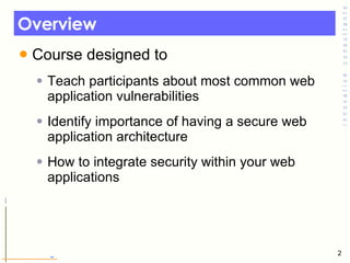 Overview  Course designed to  Teach participants about most common web application vulnerabilities  Identify importance of having a secure web application architecture  How to integrate security within your web applications 