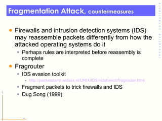 Fragmentation Attack,  countermeasures Firewalls and intrusion detection systems (IDS) may reassemble packets differently from how the attacked operating systems do it Perhaps rules are interpreted before reassembly is complete Fragrouter IDS evasion toolkit http:// packetstorm.widexs.nl/UNIX/IDS/nidsbench/fragrouter.html Fragment packets to trick firewalls and IDS Dug Song (1999) 