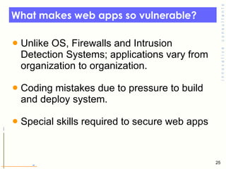 What makes web apps so vulnerable? Unlike OS, Firewalls and Intrusion Detection Systems; applications vary from organization to organization.  Coding mistakes due to pressure to build and deploy system.  Special skills required to secure web apps 