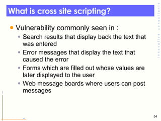 What is cross site scripting? Vulnerability commonly seen in : Search results that display back the text that was entered Error messages that display the text that caused the error  Forms which are filled out whose values are later displayed to the user Web message boards where users can post messages  