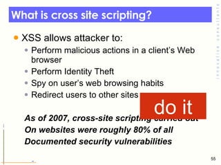 What is cross site scripting? XSS allows attacker to: Perform malicious actions in a client’s Web browser Perform Identity Theft  Spy on user’s web browsing habits  Redirect users to other sites As of 2007, cross-site scripting carried out  On websites were roughly 80% of all  Documented security vulnerabilities do it 