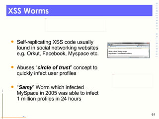 XSS Worms Self-replicating XSS code usually found in social networking websites e.g. Orkut, Facebook, Myspace etc. Abuses “ circle of trust ” concept to quickly infect user profiles  “ Samy ” Worm which infected MySpace in 2005 was able to infect 1 million profiles in 24 hours 