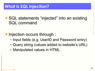 What is SQL injection? SQL statements “injected” into an existing SQL command Injection occurs through : Input fields (e.g. UserID and Password entry) Query string (values added to website’s URL) Manipulated values in HTML 