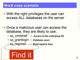Worst case scenario With the right privileges the user can access ALL databases on the server Once a malicious user can access the database, they are likely to use: xp_cmdshell  -  Access to the underlying OS xp_grantlogin  -  Database users  xp_regread  -  Read registry keys  Find it 