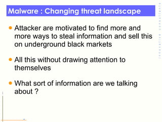 Malware : Changing threat landscape  Attacker are motivated to find more and more ways to steal information and sell this on underground black markets  All this without drawing attention to themselves  What sort of information are we talking about ?  