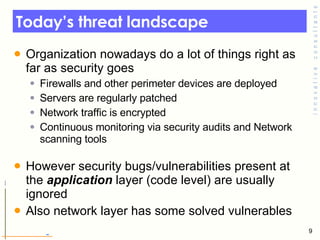 Today’s threat landscape Organization nowadays do a lot of things right as far as security goes  Firewalls and other perimeter devices are deployed Servers are regularly patched  Network traffic is encrypted  Continuous monitoring via security audits and Network scanning tools However security bugs/vulnerabilities present at the  application  layer (code level) are usually ignored Also network layer has some solved vulnerables 