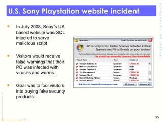 U.S. Sony Playstation website incident  In July 2008, Sony’s US based website was SQL injected to serve malicious script  Visitors would receive false warnings that their PC was infected with viruses and worms Goal was to fool visitors into buying fake security products  
