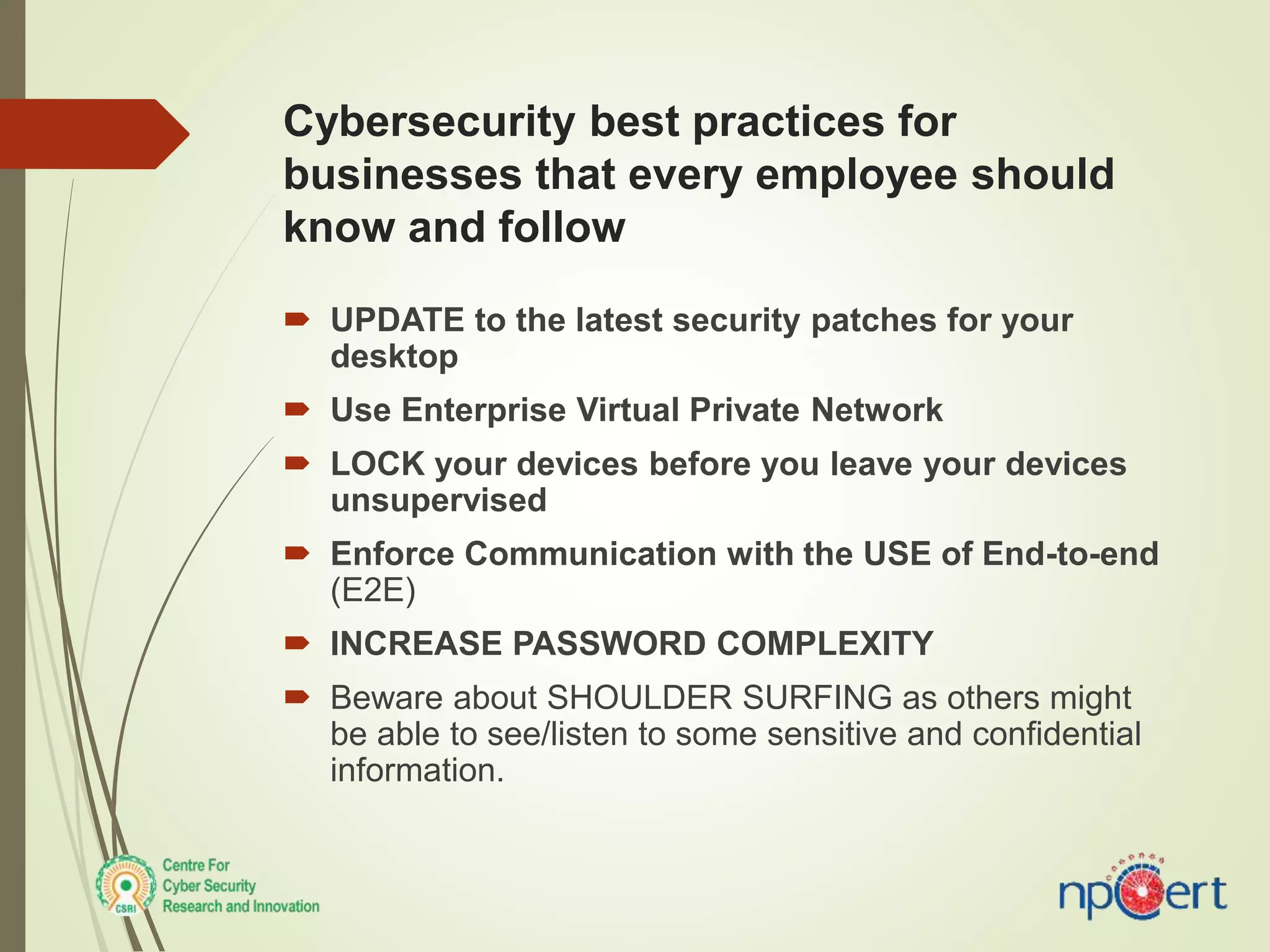 Cybersecurity best practices for
businesses that every employee should
know and follow
 UPDATE to the latest security patches for your
desktop
 Use Enterprise Virtual Private Network
 LOCK your devices before you leave your devices
unsupervised
 Enforce Communication with the USE of End-to-end
(E2E)
 INCREASE PASSWORD COMPLEXITY
 Beware about SHOULDER SURFING as others might
be able to see/listen to some sensitive and confidential
information.
 
