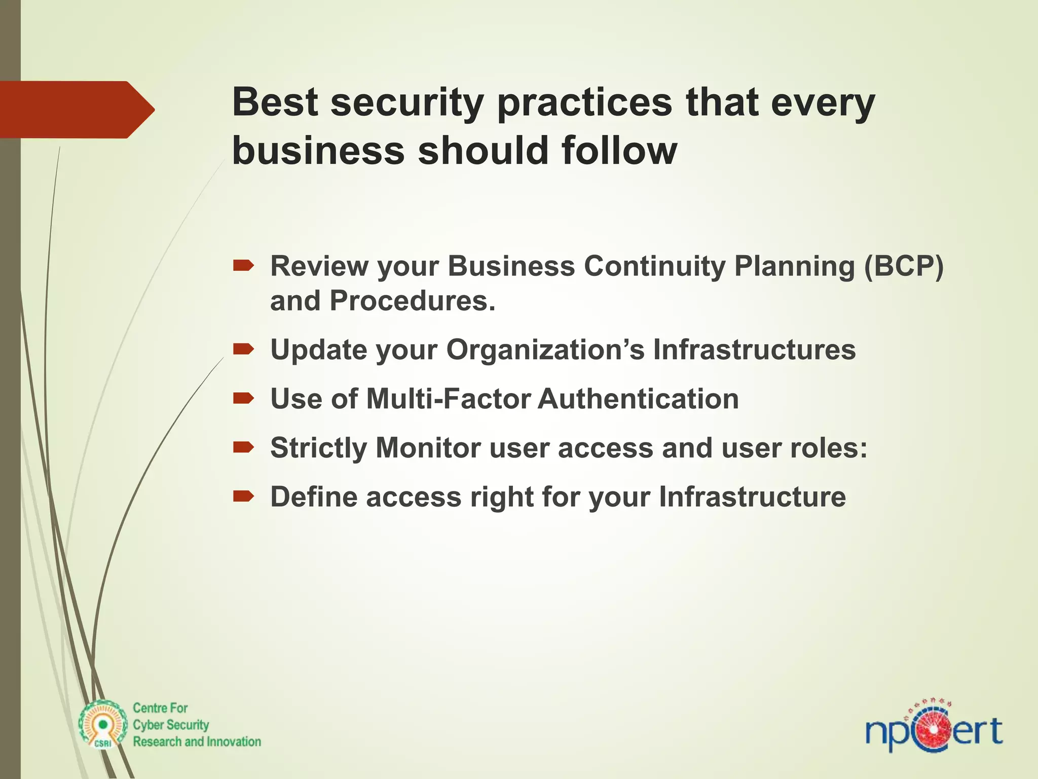 Best security practices that every
business should follow
 Review your Business Continuity Planning (BCP)
and Procedures.
 Update your Organization’s Infrastructures
 Use of Multi-Factor Authentication
 Strictly Monitor user access and user roles:
 Define access right for your Infrastructure
 