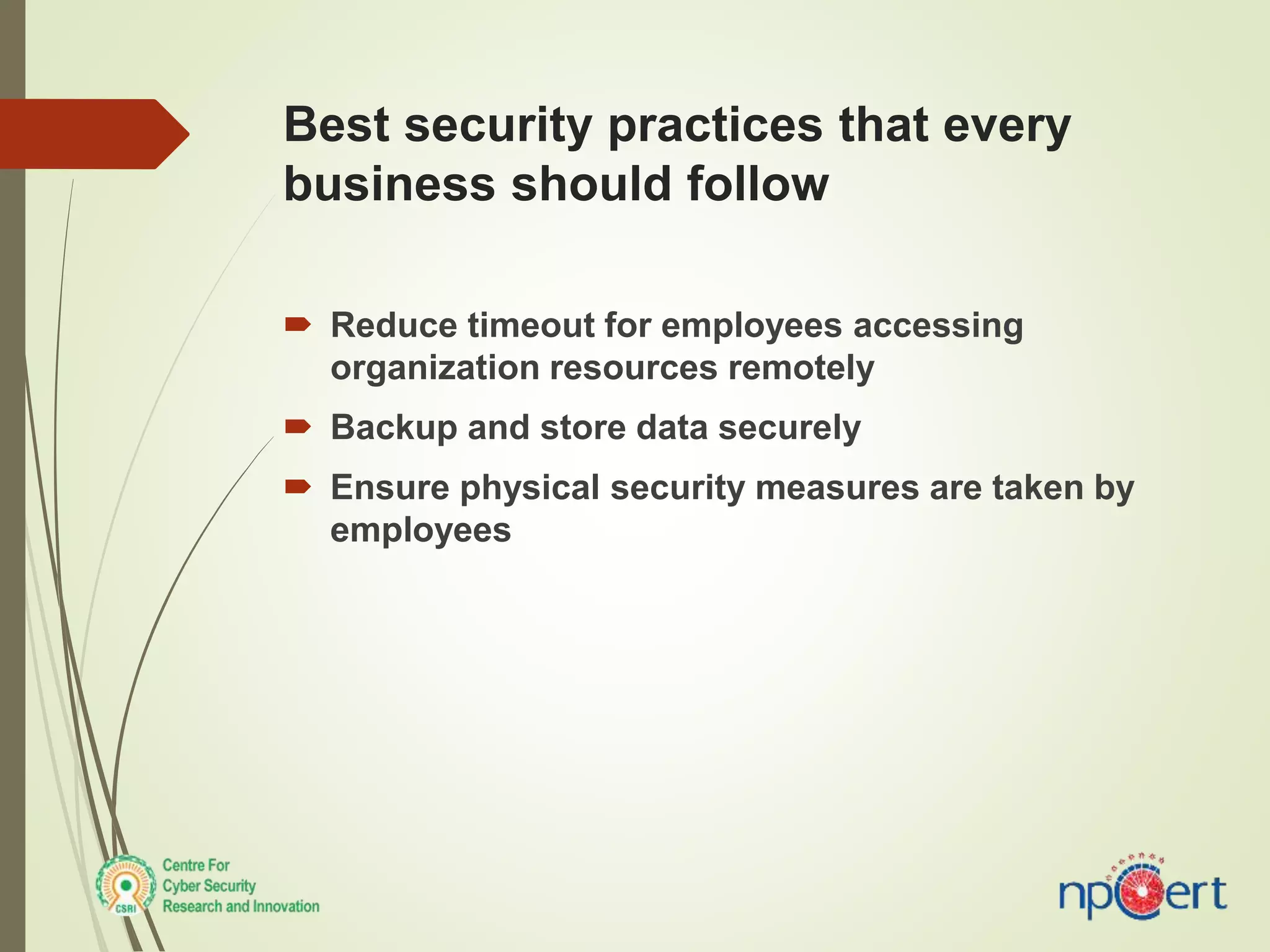 Best security practices that every
business should follow
 Reduce timeout for employees accessing
organization resources remotely
 Backup and store data securely
 Ensure physical security measures are taken by
employees
 