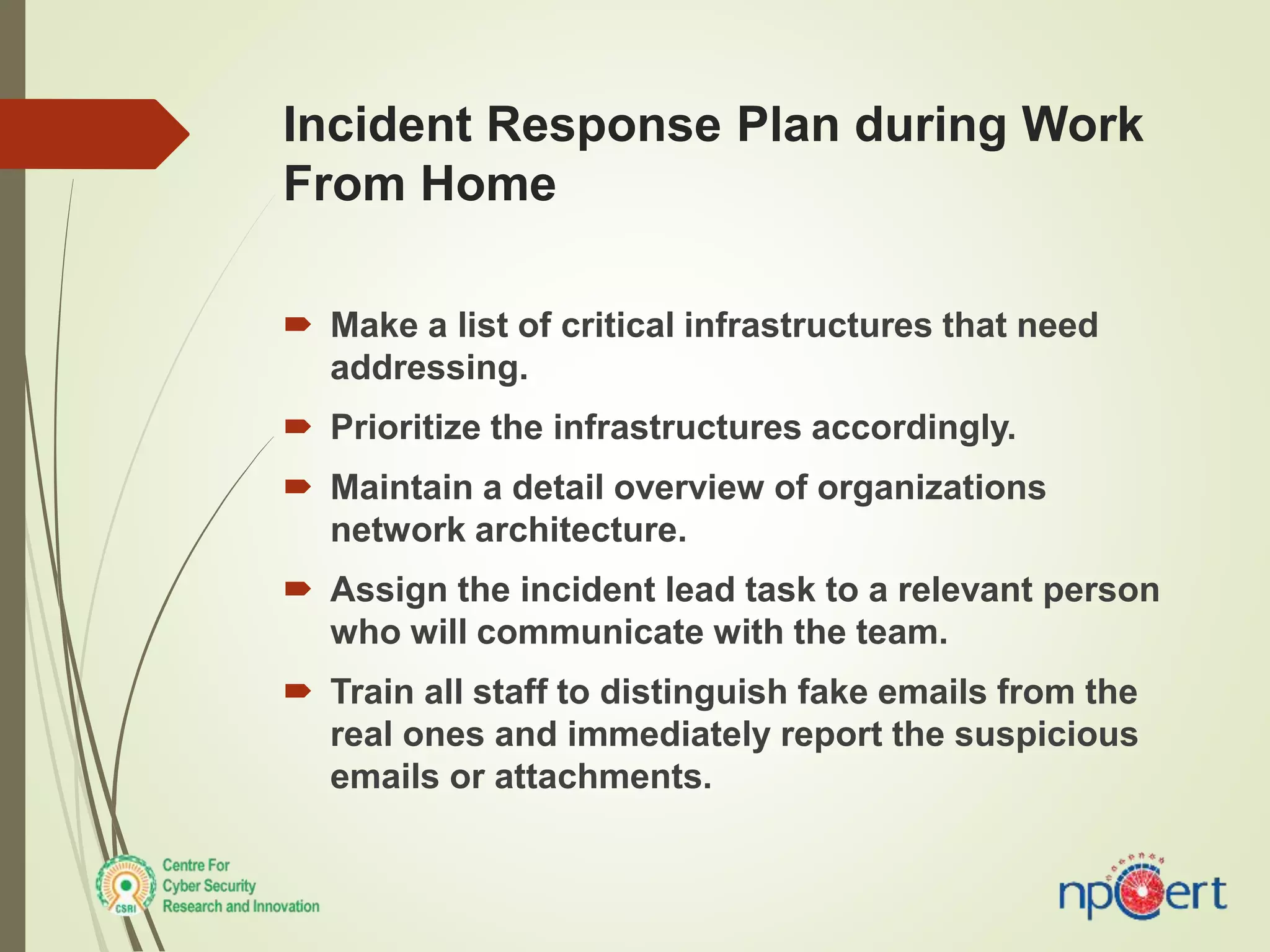 Incident Response Plan during Work
From Home
 Make a list of critical infrastructures that need
addressing.
 Prioritize the infrastructures accordingly.
 Maintain a detail overview of organizations
network architecture.
 Assign the incident lead task to a relevant person
who will communicate with the team.
 Train all staff to distinguish fake emails from the
real ones and immediately report the suspicious
emails or attachments.
 
