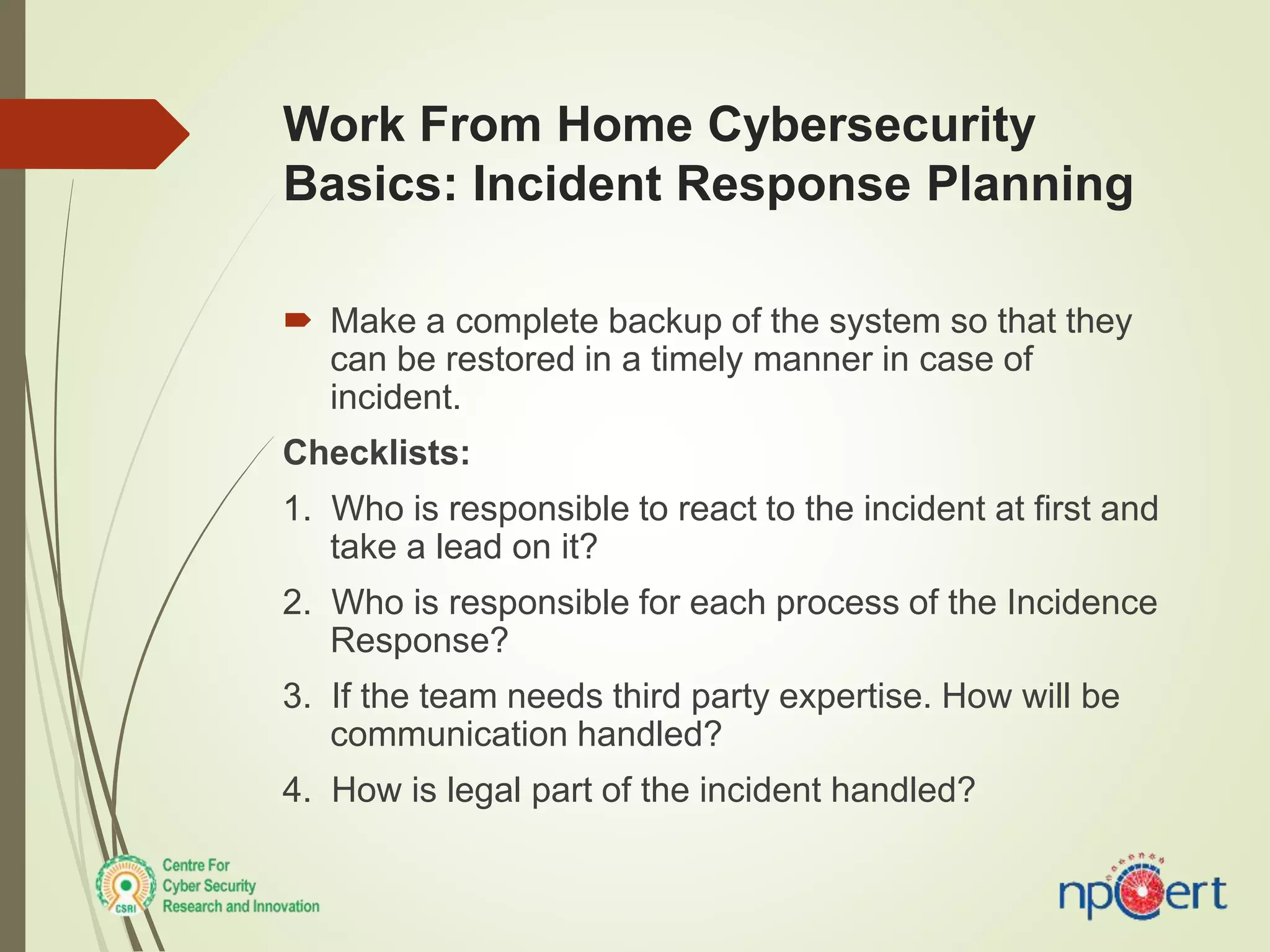 Work From Home Cybersecurity
Basics: Incident Response Planning
 Make a complete backup of the system so that they
can be restored in a timely manner in case of
incident.
Checklists:
1. Who is responsible to react to the incident at first and
take a lead on it?
2. Who is responsible for each process of the Incidence
Response?
3. If the team needs third party expertise. How will be
communication handled?
4. How is legal part of the incident handled?
 