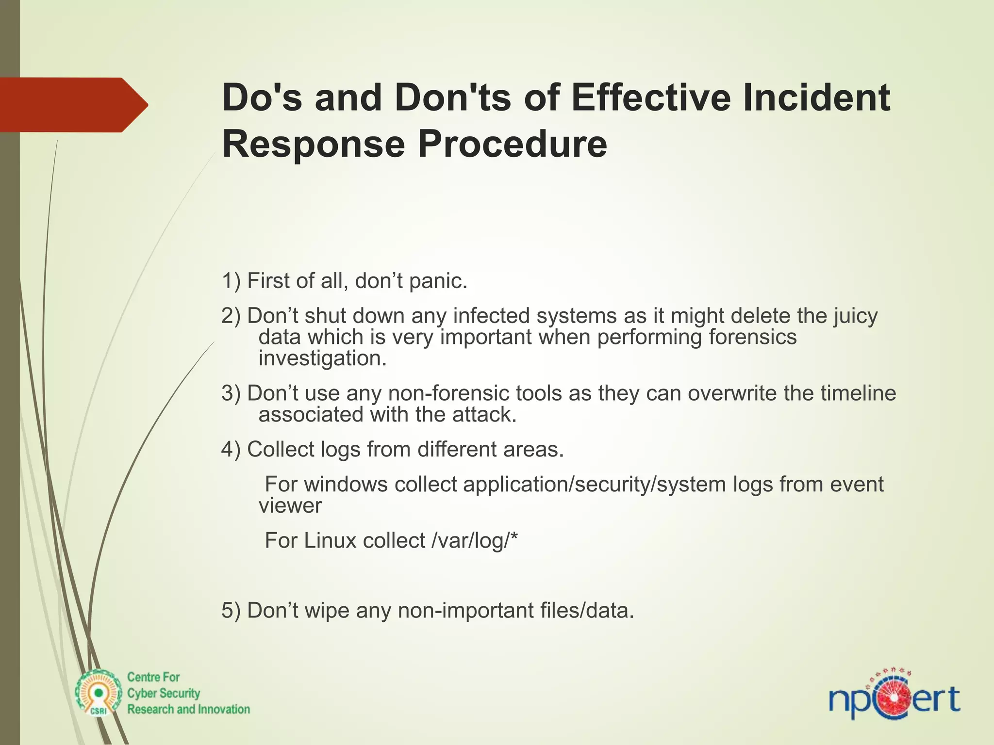 Do's and Don'ts of Effective Incident
Response Procedure
1) First of all, don’t panic.
2) Don’t shut down any infected systems as it might delete the juicy
data which is very important when performing forensics
investigation.
3) Don’t use any non-forensic tools as they can overwrite the timeline
associated with the attack.
4) Collect logs from different areas.
For windows collect application/security/system logs from event
viewer
For Linux collect /var/log/*
5) Don’t wipe any non-important files/data.
 