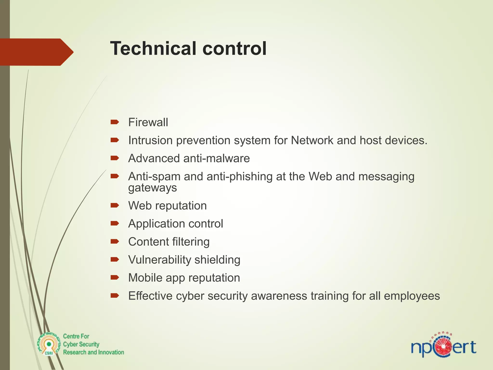 Technical control
 Firewall
 Intrusion prevention system for Network and host devices.
 Advanced anti-malware
 Anti-spam and anti-phishing at the Web and messaging
gateways
 Web reputation
 Application control
 Content filtering
 Vulnerability shielding
 Mobile app reputation
 Effective cyber security awareness training for all employees
 
