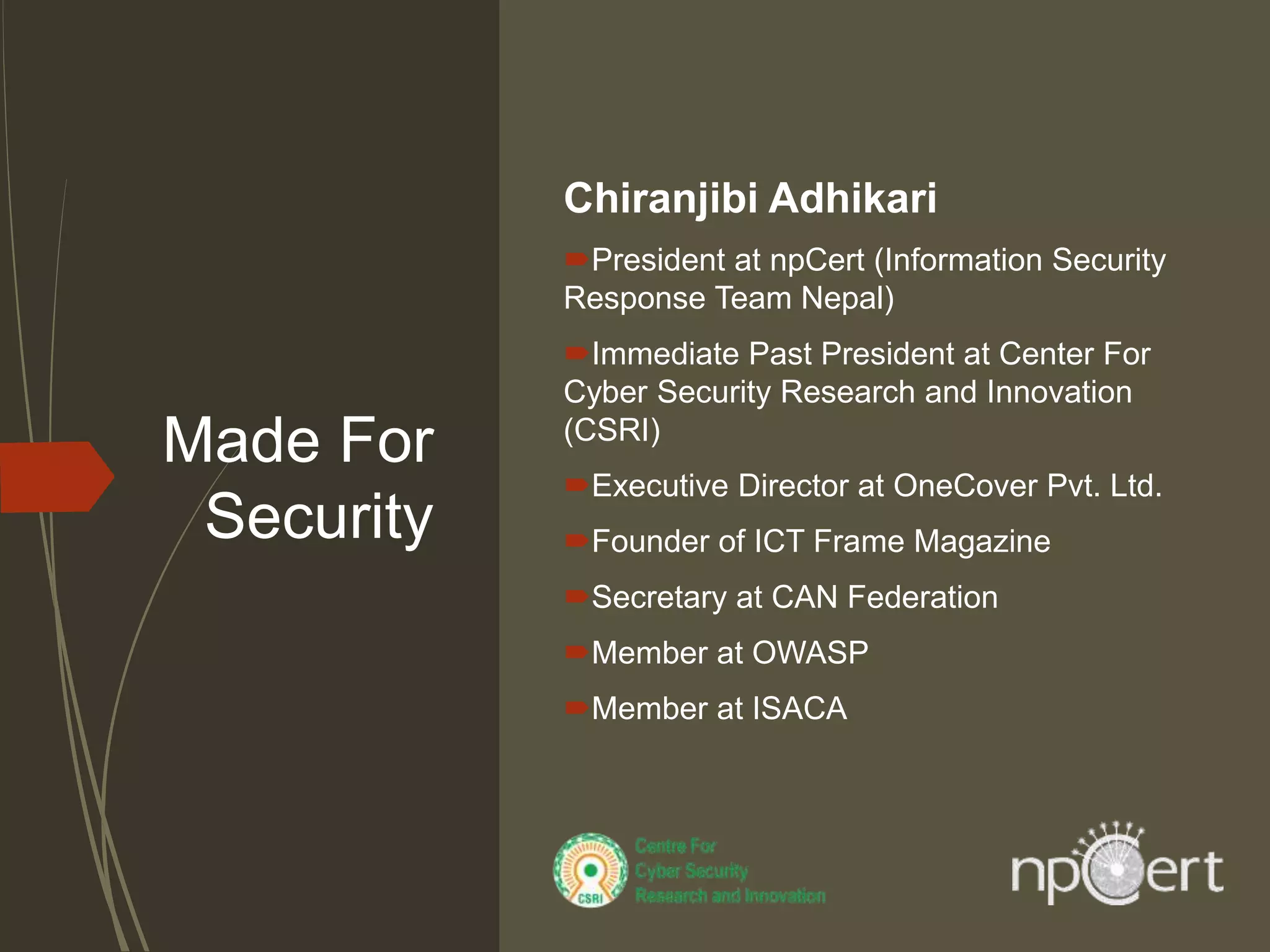 Made For
Security
Chiranjibi Adhikari
President at npCert (Information Security
Response Team Nepal)
Immediate Past President at Center For
Cyber Security Research and Innovation
(CSRI)
Executive Director at OneCover Pvt. Ltd.
Founder of ICT Frame Magazine
Secretary at CAN Federation
Member at OWASP
Member at ISACA
 