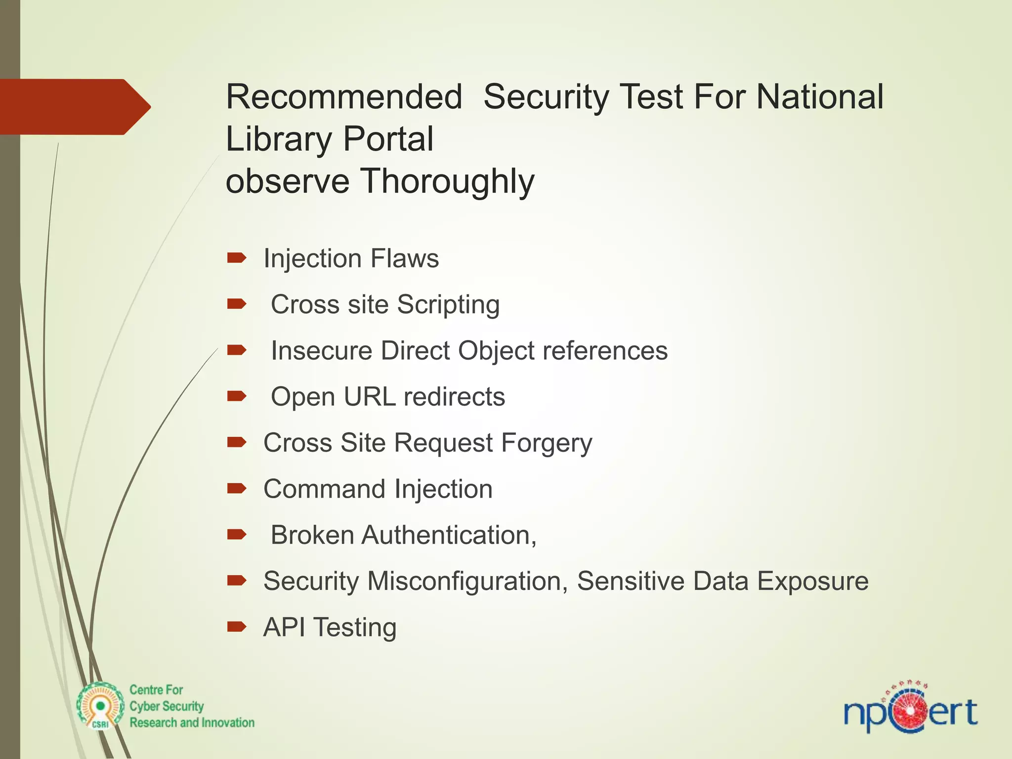 Recommended Security Test For National
Library Portal
observe Thoroughly
 Injection Flaws
 Cross site Scripting
 Insecure Direct Object references
 Open URL redirects
 Cross Site Request Forgery
 Command Injection
 Broken Authentication,
 Security Misconfiguration, Sensitive Data Exposure
 API Testing
 