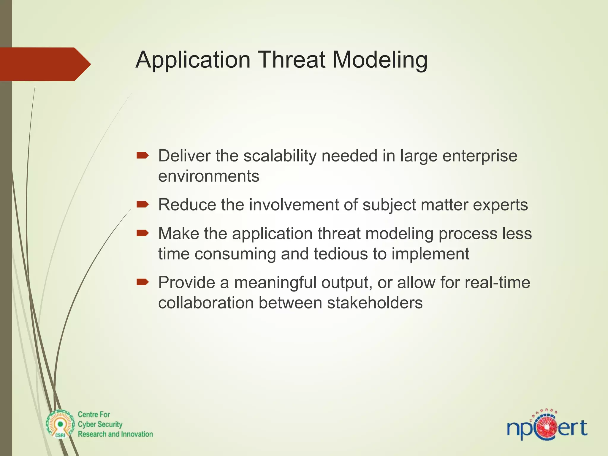  Deliver the scalability needed in large enterprise
environments
 Reduce the involvement of subject matter experts
 Make the application threat modeling process less
time consuming and tedious to implement
 Provide a meaningful output, or allow for real-time
collaboration between stakeholders
Application Threat Modeling
 
