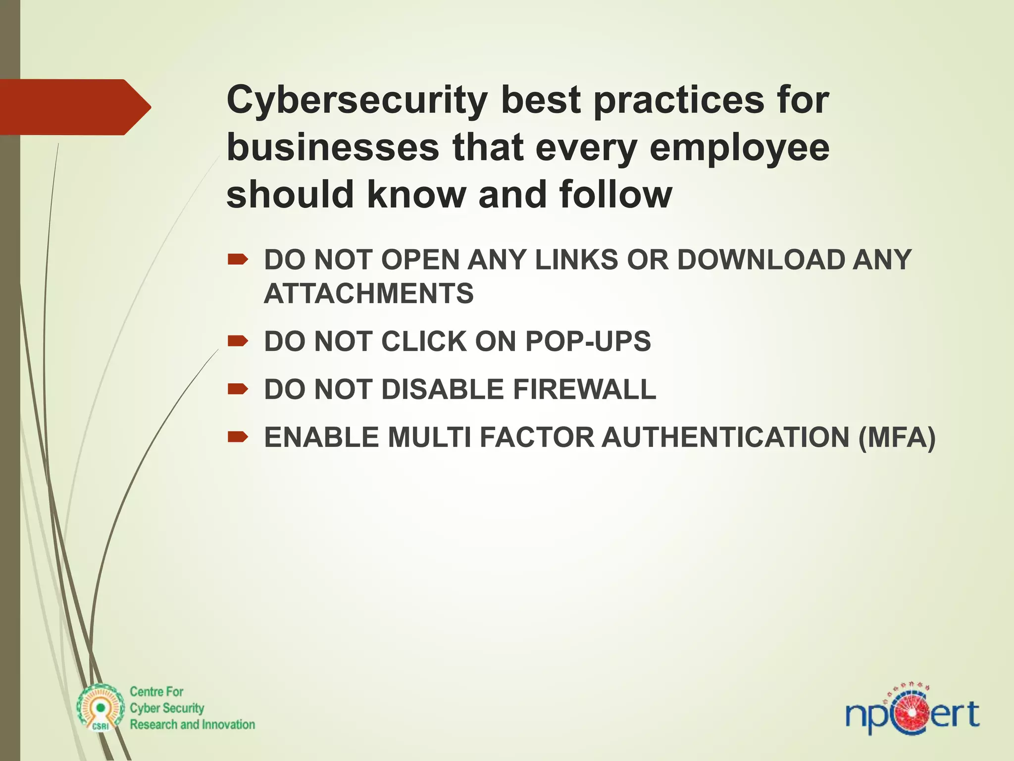 Cybersecurity best practices for
businesses that every employee
should know and follow
 DO NOT OPEN ANY LINKS OR DOWNLOAD ANY
ATTACHMENTS
 DO NOT CLICK ON POP-UPS
 DO NOT DISABLE FIREWALL
 ENABLE MULTI FACTOR AUTHENTICATION (MFA)
 