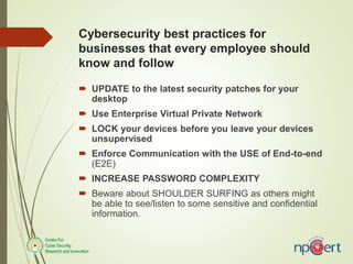 Cybersecurity best practices for
businesses that every employee should
know and follow
 UPDATE to the latest security patches for your
desktop
 Use Enterprise Virtual Private Network
 LOCK your devices before you leave your devices
unsupervised
 Enforce Communication with the USE of End-to-end
(E2E)
 INCREASE PASSWORD COMPLEXITY
 Beware about SHOULDER SURFING as others might
be able to see/listen to some sensitive and confidential
information.
 
