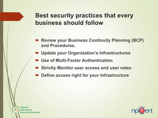 Best security practices that every
business should follow
 Review your Business Continuity Planning (BCP)
and Procedures.
 Update your Organization’s Infrastructures
 Use of Multi-Factor Authentication
 Strictly Monitor user access and user roles:
 Define access right for your Infrastructure
 