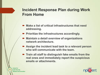 Incident Response Plan during Work
From Home
 Make a list of critical infrastructures that need
addressing.
 Prioritize the infrastructures accordingly.
 Maintain a detail overview of organizations
network architecture.
 Assign the incident lead task to a relevant person
who will communicate with the team.
 Train all staff to distinguish fake emails from the
real ones and immediately report the suspicious
emails or attachments.
 