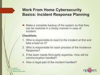 Work From Home Cybersecurity
Basics: Incident Response Planning
 Make a complete backup of the system so that they
can be restored in a timely manner in case of
incident.
Checklists:
1. Who is responsible to react to the incident at first and
take a lead on it?
2. Who is responsible for each process of the Incidence
Response?
3. If the team needs third party expertise. How will be
communication handled?
4. How is legal part of the incident handled?
 