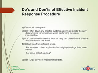 Do's and Don'ts of Effective Incident
Response Procedure
1) First of all, don’t panic.
2) Don’t shut down any infected systems as it might delete the juicy
data which is very important when performing forensics
investigation.
3) Don’t use any non-forensic tools as they can overwrite the timeline
associated with the attack.
4) Collect logs from different areas.
For windows collect application/security/system logs from event
viewer
For Linux collect /var/log/*
5) Don’t wipe any non-important files/data.
 