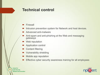 Technical control
 Firewall
 Intrusion prevention system for Network and host devices.
 Advanced anti-malware
 Anti-spam and anti-phishing at the Web and messaging
gateways
 Web reputation
 Application control
 Content filtering
 Vulnerability shielding
 Mobile app reputation
 Effective cyber security awareness training for all employees
 