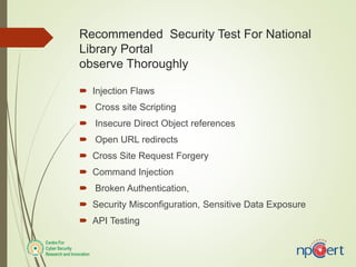 Recommended Security Test For National
Library Portal
observe Thoroughly
 Injection Flaws
 Cross site Scripting
 Insecure Direct Object references
 Open URL redirects
 Cross Site Request Forgery
 Command Injection
 Broken Authentication,
 Security Misconfiguration, Sensitive Data Exposure
 API Testing
 