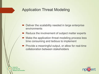  Deliver the scalability needed in large enterprise
environments
 Reduce the involvement of subject matter experts
 Make the application threat modeling process less
time consuming and tedious to implement
 Provide a meaningful output, or allow for real-time
collaboration between stakeholders
Application Threat Modeling
 