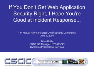 If You Don’t Get Web Application
   Security Right, I Hope You’re
   Good at Incident Response...

   11th Annual New York State Cyber Security Conference
                       June 5, 2008

                      Brian Reilly
             CSAC IRT Manager, NYS CSCIC
             Symantec Professional Services
 
