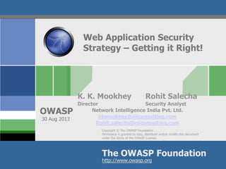Copyright © The OWASP Foundation
Permission is granted to copy, distribute and/or modify this document
under the terms of the OWASP License.
The OWASP Foundation
OWASP
http://www.owasp.org
Web Application Security
Strategy – Getting it Right!
K. K. Mookhey Rohit Salecha
Director Security Analyst
Network Intelligence India Pvt. Ltd.
kkmookhey@niiconsulting.com
Rohit.salecha@niiconsulting.com
30 Aug 2013
 