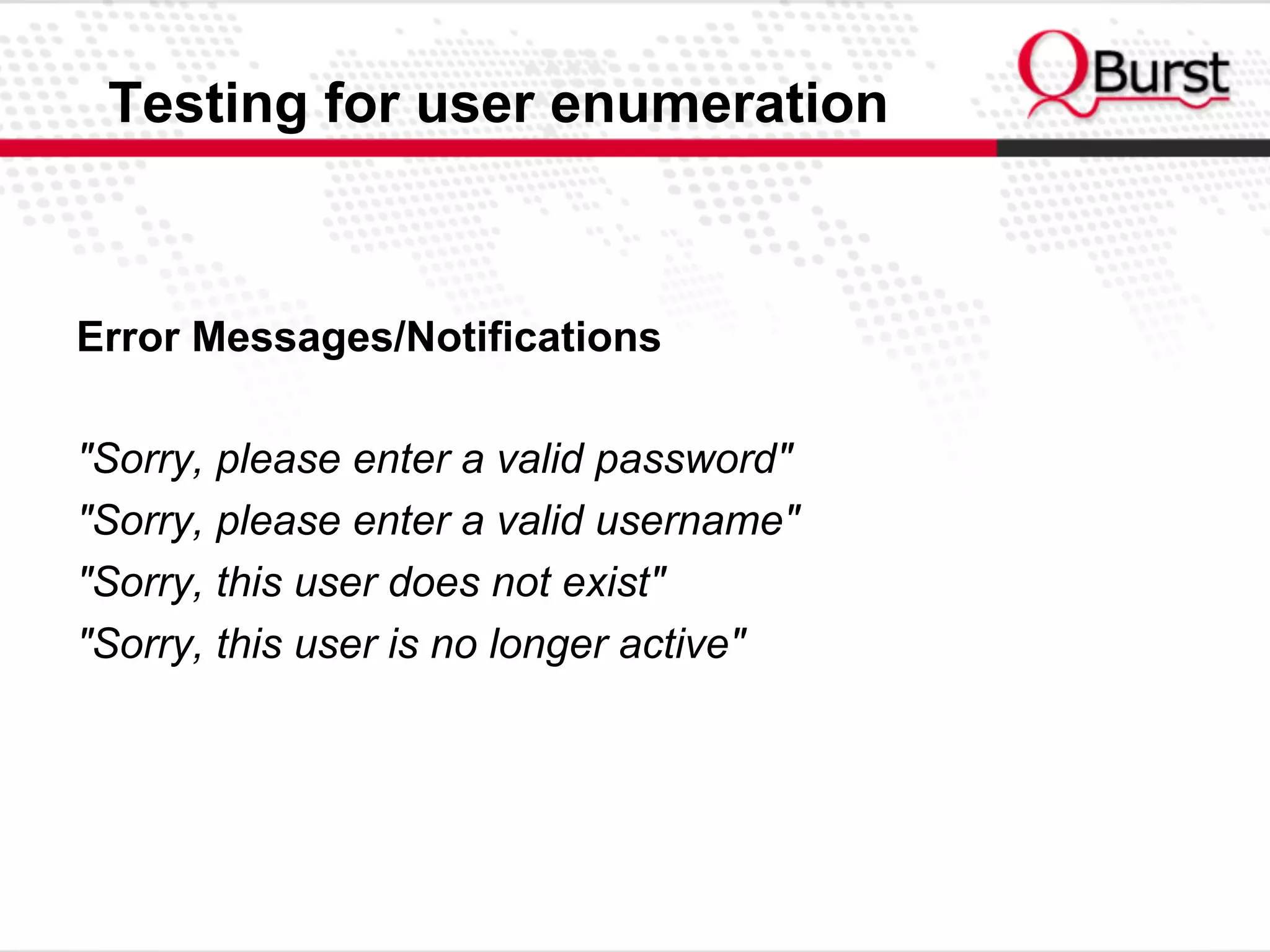 Testing for user enumeration
Error Messages/Notifications
"Sorry, please enter a valid password"
"Sorry, please enter a valid username"
"Sorry, this user does not exist"
"Sorry, this user is no longer active"
 