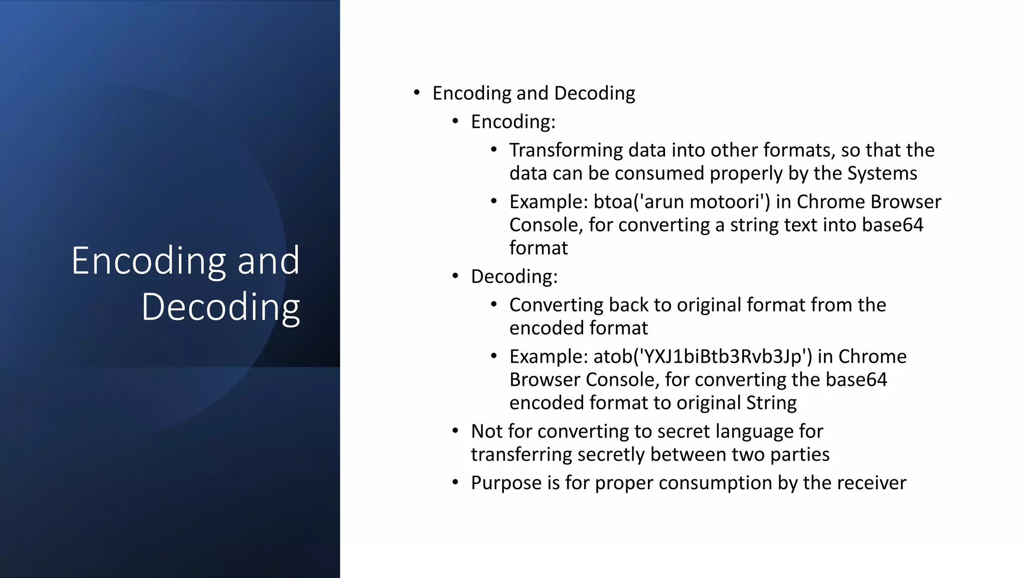 Encoding and
Decoding
• Encoding and Decoding
• Encoding:
• Transforming data into other formats, so that the
data can be consumed properly by the Systems
• Example: btoa('arun motoori') in Chrome Browser
Console, for converting a string text into base64
format
• Decoding:
• Converting back to original format from the
encoded format
• Example: atob('YXJ1biBtb3Rvb3Jp') in Chrome
Browser Console, for converting the base64
encoded format to original String
• Not for converting to secret language for
transferring secretly between two parties
• Purpose is for proper consumption by the receiver
 