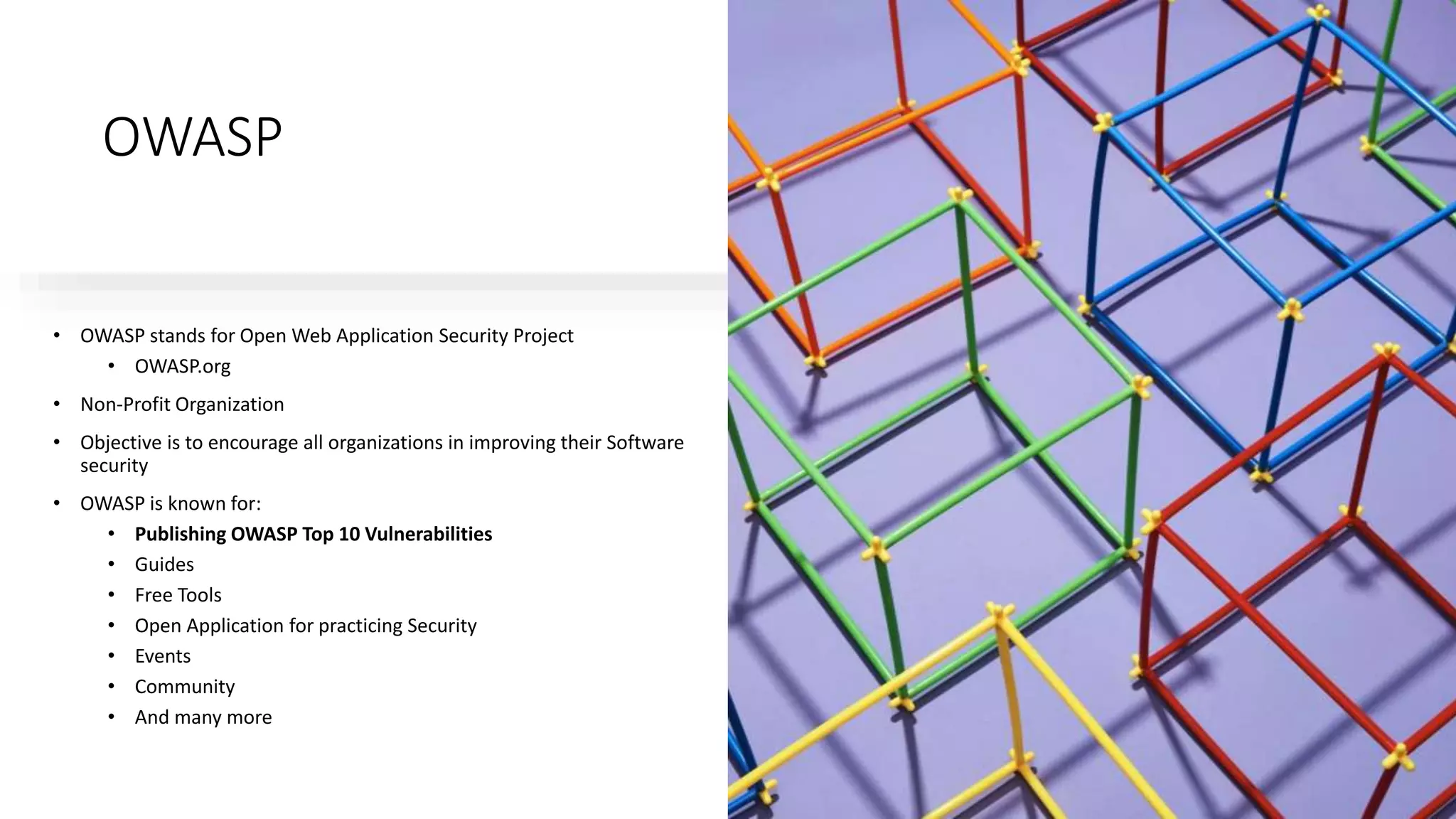 OWASP
• OWASP stands for Open Web Application Security Project
• OWASP.org
• Non-Profit Organization
• Objective is to encourage all organizations in improving their Software
security
• OWASP is known for:
• Publishing OWASP Top 10 Vulnerabilities
• Guides
• Free Tools
• Open Application for practicing Security
• Events
• Community
• And many more
 