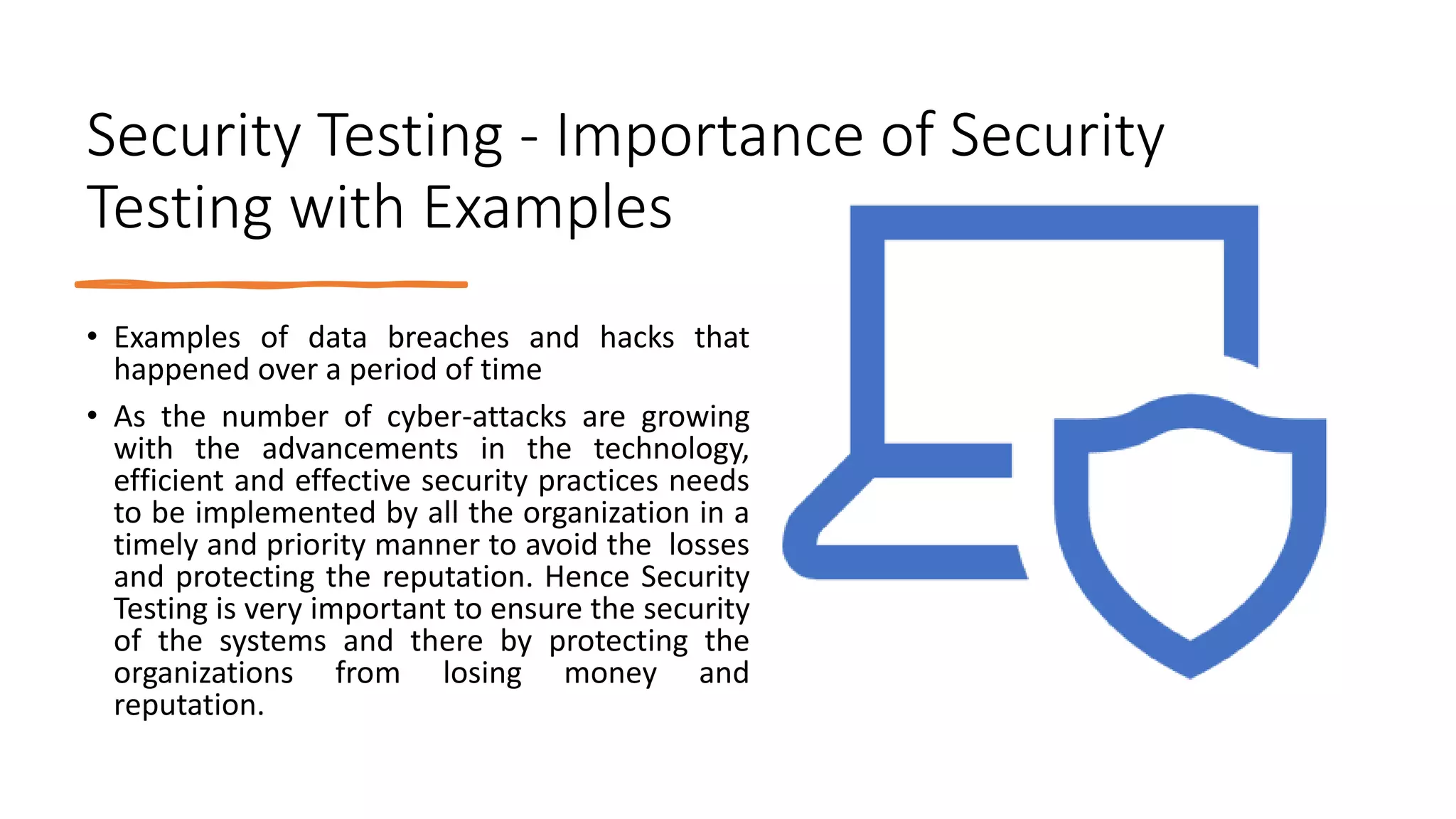 Security Testing - Importance of Security
Testing with Examples
• Examples of data breaches and hacks that
happened over a period of time
• As the number of cyber-attacks are growing
with the advancements in the technology,
efficient and effective security practices needs
to be implemented by all the organization in a
timely and priority manner to avoid the losses
and protecting the reputation. Hence Security
Testing is very important to ensure the security
of the systems and there by protecting the
organizations from losing money and
reputation.
 