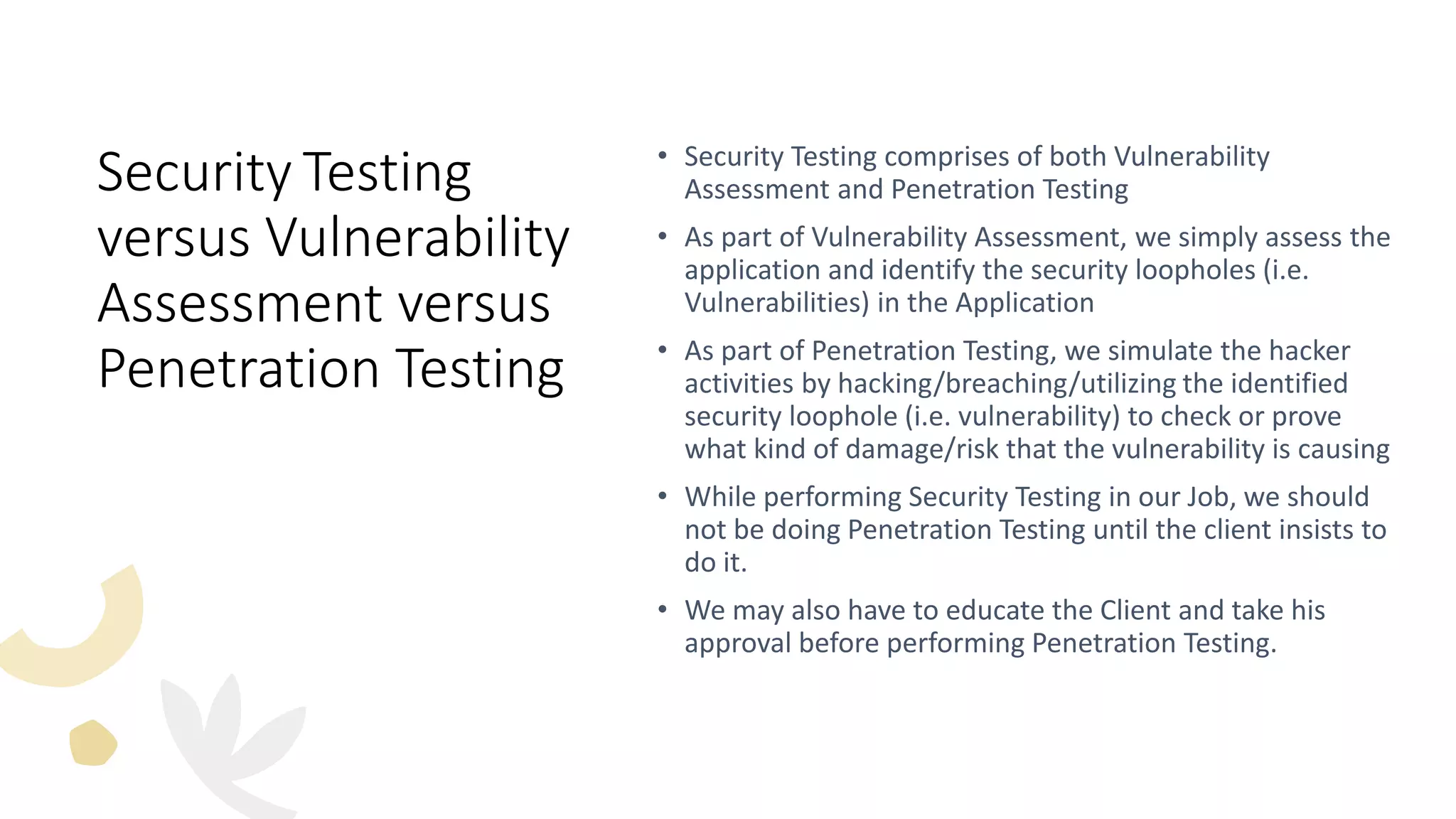 Security Testing
versus Vulnerability
Assessment versus
Penetration Testing
• Security Testing comprises of both Vulnerability
Assessment and Penetration Testing
• As part of Vulnerability Assessment, we simply assess the
application and identify the security loopholes (i.e.
Vulnerabilities) in the Application
• As part of Penetration Testing, we simulate the hacker
activities by hacking/breaching/utilizing the identified
security loophole (i.e. vulnerability) to check or prove
what kind of damage/risk that the vulnerability is causing
• While performing Security Testing in our Job, we should
not be doing Penetration Testing until the client insists to
do it.
• We may also have to educate the Client and take his
approval before performing Penetration Testing.
 