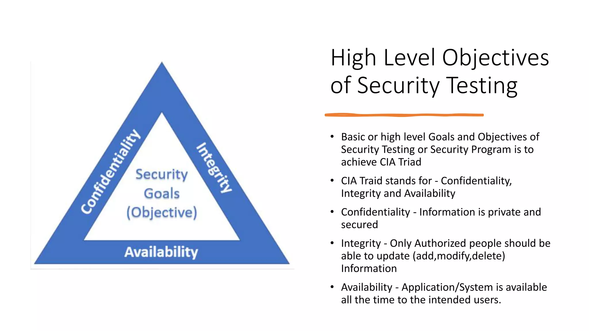 High Level Objectives
of Security Testing
• Basic or high level Goals and Objectives of
Security Testing or Security Program is to
achieve CIA Triad
• CIA Traid stands for - Confidentiality,
Integrity and Availability
• Confidentiality - Information is private and
secured
• Integrity - Only Authorized people should be
able to update (add,modify,delete)
Information
• Availability - Application/System is available
all the time to the intended users.
 