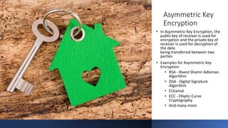 Asymmetric Key
Encryption
• In Asymmetric Key Encryption, the
public key of receiver is used for
encryption and the private key of
receiver is used for decryption of
the data
being transferred between two
parties
• Examples for Asymmetric Key
Encryption
• RSA - Rivest Shamir Adleman
Algorithm
• DSA - Digital Signature
Algorithm
• ELGamal
• ECC - Elliptic Curve
Cryptography
• And many more
 