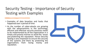 Security Testing - Importance of Security
Testing with Examples
• Examples of data breaches and hacks that
happened over a period of time
• As the number of cyber-attacks are growing
with the advancements in the technology,
efficient and effective security practices needs
to be implemented by all the organization in a
timely and priority manner to avoid the losses
and protecting the reputation. Hence Security
Testing is very important to ensure the security
of the systems and there by protecting the
organizations from losing money and
reputation.
 