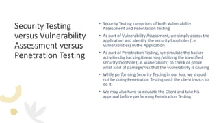Security Testing
versus Vulnerability
Assessment versus
Penetration Testing
• Security Testing comprises of both Vulnerability
Assessment and Penetration Testing
• As part of Vulnerability Assessment, we simply assess the
application and identify the security loopholes (i.e.
Vulnerabilities) in the Application
• As part of Penetration Testing, we simulate the hacker
activities by hacking/breaching/utilizing the identified
security loophole (i.e. vulnerability) to check or prove
what kind of damage/risk that the vulnerability is causing
• While performing Security Testing in our Job, we should
not be doing Penetration Testing until the client insists to
do it.
• We may also have to educate the Client and take his
approval before performing Penetration Testing.
 