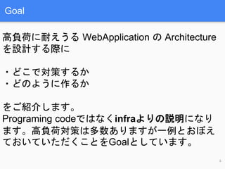 Goal
高負荷に耐えうる WebApplication の Architecture
を設計する際に
・どこで対策するか
・どのように作るか
をご紹介します。
Programing codeではなくinfraよりの説明になり
ます。高負荷対策...