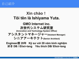 Xin chào！
Tôi tên là Ishiyama Yuta.
GMO Internet inc.
次世代システム研究室
(Innovation and Technology System Office)
アシスタントマネージャー(As...
