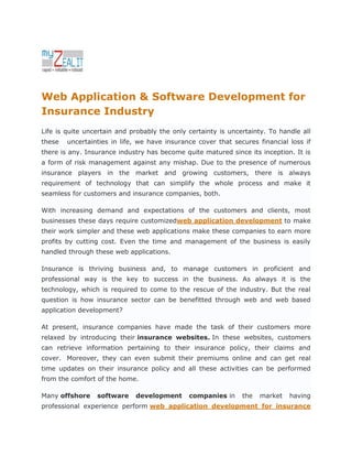 Web Application & Software Development for
Insurance Industry
Life is quite uncertain and probably the only certainty is uncertainty. To handle all
these   uncertainties in life, we have insurance cover that secures financial loss if
there is any. Insurance industry has become quite matured since its inception. It is
a form of risk management against any mishap. Due to the presence of numerous
insurance players in the market and growing customers, there is always
requirement of technology that can simplify the whole process and make it
seamless for customers and insurance companies, both.

With increasing demand and expectations of the customers and clients, most
businesses these days require customizedweb application development to make
their work simpler and these web applications make these companies to earn more
profits by cutting cost. Even the time and management of the business is easily
handled through these web applications.

Insurance is thriving business and, to manage customers in proficient and
professional way is the key to success in the business. As always it is the
technology, which is required to come to the rescue of the industry. But the real
question is how insurance sector can be benefitted through web and web based
application development?

At present, insurance companies have made the task of their customers more
relaxed by introducing their insurance websites. In these websites, customers
can retrieve information pertaining to their insurance policy, their claims and
cover. Moreover, they can even submit their premiums online and can get real
time updates on their insurance policy and all these activities can be performed
from the comfort of the home.

Many offshore    software    development      companies in     the   market   having
professional experience perform web application development for insurance
 