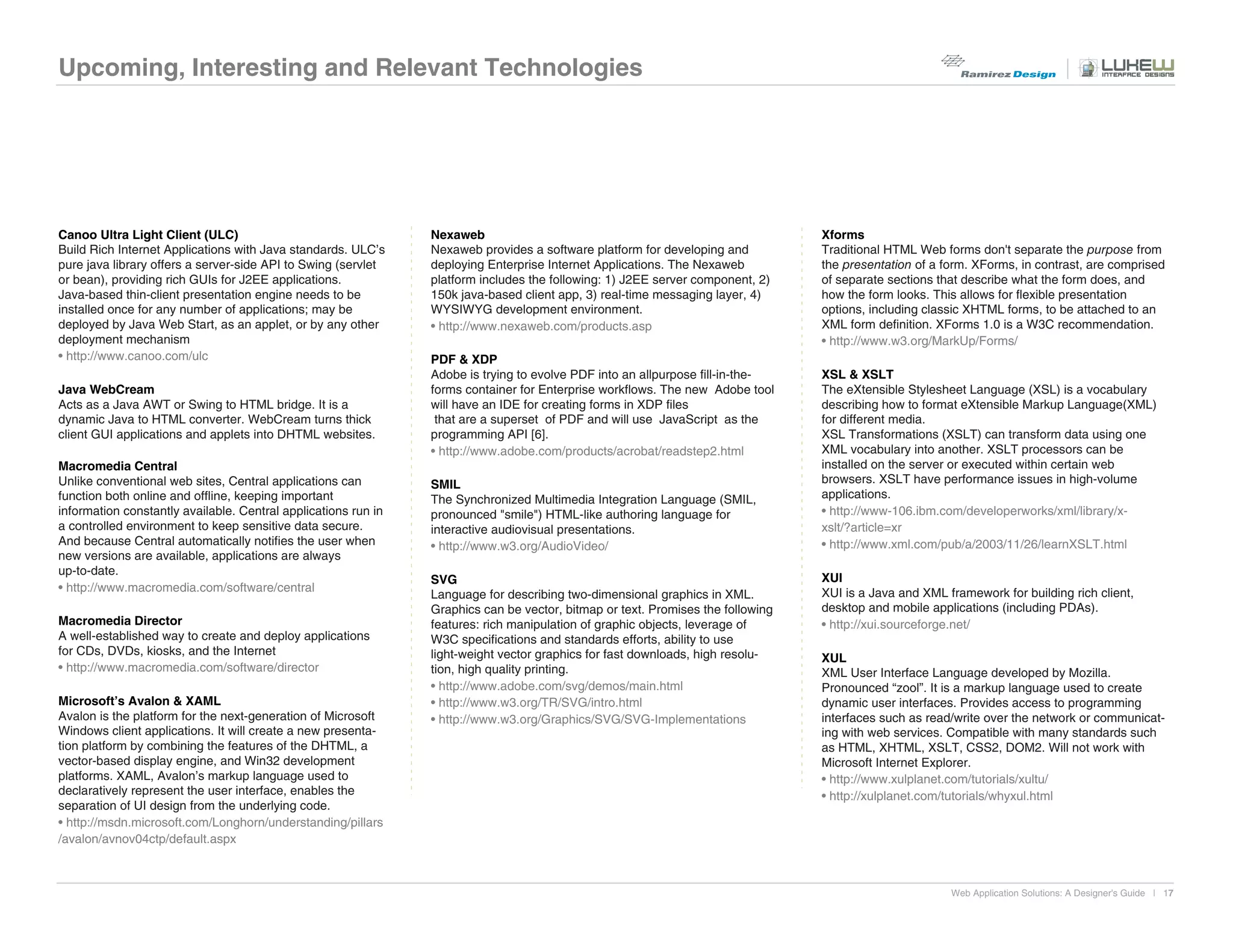 Upcoming, Interesting and Relevant Technologies




Canoo Ultra Light Client (ULC)                                  Nexaweb                                                          Xforms
Build Rich Internet Applications with Java standards. ULC’s     Nexaweb provides a software platform for developing and          Traditional HTML Web forms don't separate the purpose from
pure java library offers a server-side API to Swing (servlet    deploying Enterprise Internet Applications. The Nexaweb          the presentation of a form. XForms, in contrast, are comprised
or bean), providing rich GUIs for J2EE applications.            platform includes the following: 1) J2EE server component, 2)    of separate sections that describe what the form does, and
Java-based thin-client presentation engine needs to be          150k java-based client app, 3) real-time messaging layer, 4)     how the form looks. This allows for flexible presentation
installed once for any number of applications; may be           WYSIWYG development environment.                                 options, including classic XHTML forms, to be attached to an
deployed by Java Web Start, as an applet, or by any other       • http://www.nexaweb.com/products.asp                            XML form definition. XForms 1.0 is a W3C recommendation.
deployment mechanism                                                                                                             • http://www.w3.org/MarkUp/Forms/
• http://www.canoo.com/ulc                                      PDF & XDP
                                                                Adobe is trying to evolve PDF into an allpurpose fill-in-the-    XSL & XSLT
Java WebCream                                                   forms container for Enterprise workflows. The new Adobe tool     The eXtensible Stylesheet Language (XSL) is a vocabulary
Acts as a Java AWT or Swing to HTML bridge. It is a             will have an IDE for creating forms in XDP files                 describing how to format eXtensible Markup Language(XML)
dynamic Java to HTML converter. WebCream turns thick             that are a superset of PDF and will use JavaScript as the       for different media.
client GUI applications and applets into DHTML websites.        programming API [6].                                             XSL Transformations (XSLT) can transform data using one
                                                                • http://www.adobe.com/products/acrobat/readstep2.html           XML vocabulary into another. XSLT processors can be
Macromedia Central                                                                                                               installed on the server or executed within certain web
Unlike conventional web sites, Central applications can         SMIL                                                             browsers. XSLT have performance issues in high-volume
function both online and offline, keeping important             The Synchronized Multimedia Integration Language (SMIL,          applications.
information constantly available. Central applications run in   pronounced "smile") HTML-like authoring language for             • http://www-106.ibm.com/developerworks/xml/library/x-
a controlled environment to keep sensitive data secure.         interactive audiovisual presentations.                           xslt/?article=xr
And because Central automatically notifies the user when        • http://www.w3.org/AudioVideo/                                  • http://www.xml.com/pub/a/2003/11/26/learnXSLT.html
new versions are available, applications are always
up-to-date.
                                                                SVG                                                              XUI
• http://www.macromedia.com/software/central                                                                                     XUI is a Java and XML framework for building rich client,
                                                                Language for describing two-dimensional graphics in XML.
                                                                Graphics can be vector, bitmap or text. Promises the following   desktop and mobile applications (including PDAs).
Macromedia Director                                             features: rich manipulation of graphic objects, leverage of      • http://xui.sourceforge.net/
A well-established way to create and deploy applications        W3C specifications and standards efforts, ability to use
for CDs, DVDs, kiosks, and the Internet                         light-weight vector graphics for fast downloads, high resolu-    XUL
• http://www.macromedia.com/software/director                   tion, high quality printing.                                     XML User Interface Language developed by Mozilla.
                                                                • http://www.adobe.com/svg/demos/main.html                       Pronounced “zool”. It is a markup language used to create
Microsoft’s Avalon & XAML                                       • http://www.w3.org/TR/SVG/intro.html                            dynamic user interfaces. Provides access to programming
Avalon is the platform for the next-generation of Microsoft     • http://www.w3.org/Graphics/SVG/SVG-Implementations             interfaces such as read/write over the network or communicat-
Windows client applications. It will create a new presenta-                                                                      ing with web services. Compatible with many standards such
tion platform by combining the features of the DHTML, a                                                                          as HTML, XHTML, XSLT, CSS2, DOM2. Will not work with
vector-based display engine, and Win32 development                                                                               Microsoft Internet Explorer.
platforms. XAML, Avalon’s markup language used to                                                                                • http://www.xulplanet.com/tutorials/xultu/
declaratively represent the user interface, enables the                                                                          • http://xulplanet.com/tutorials/whyxul.html
separation of UI design from the underlying code.
• http://msdn.microsoft.com/Longhorn/understanding/pillars
/avalon/avnov04ctp/default.aspx



                                                                                                                                                        Web Application Solutions: A Designer's Guide | 17
 