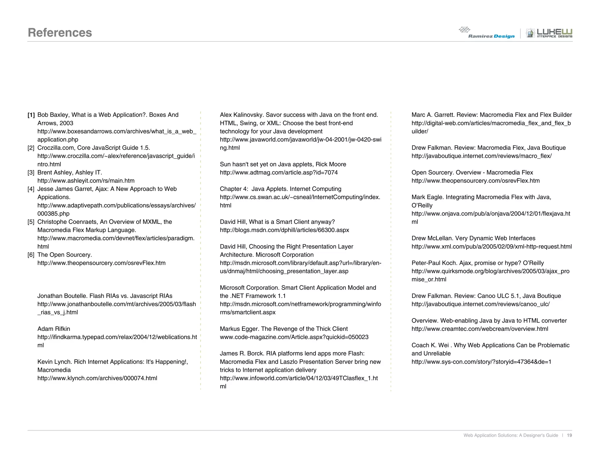References




[1] Bob Baxley, What is a Web Application?. Boxes And             Alex Kalinovsky. Savor success with Java on the front end.       Marc A. Garrett. Review: Macromedia Flex and Flex Builder
    Arrows, 2003                                                  HTML, Swing, or XML: Choose the best front-end                   http://digital-web.com/articles/macromedia_flex_and_flex_b
    http://www.boxesandarrows.com/archives/what_is_a_web_         technology for your Java development                             uilder/
    application.php                                               http://www.javaworld.com/javaworld/jw-04-2001/jw-0420-swi
[2] Croczilla.com, Core JavaScript Guide 1.5.                     ng.html                                                          Drew Falkman. Review: Macromedia Flex, Java Boutique
    http://www.croczilla.com/~alex/reference/javascript_guide/i                                                                    http://javaboutique.internet.com/reviews/macro_flex/
    ntro.html                                                     Sun hasn't set yet on Java applets, Rick Moore
[3] Brent Ashley, Ashley IT.                                      http://www.adtmag.com/article.asp?id=7074                        Open Sourcery. Overview - Macromedia Flex
    http://www.ashleyit.com/rs/main.htm                                                                                            http://www.theopensourcery.com/osrevFlex.htm
[4] Jesse James Garret, Ajax: A New Approach to Web               Chapter 4: Java Applets. Internet Computing
    Appications.                                                  http://www.cs.swan.ac.uk/~csneal/InternetComputing/index.        Mark Eagle. Integrating Macromedia Flex with Java,
    http://www.adaptivepath.com/publications/essays/archives/     html                                                             O’Reilly
    000385.php                                                                                                                     http://www.onjava.com/pub/a/onjava/2004/12/01/flexjava.ht
[5] Christophe Coenraets, An Overview of MXML, the                David Hill, What is a Smart Client anyway?                       ml
    Macromedia Flex Markup Language.                              http://blogs.msdn.com/dphill/articles/66300.aspx
    http://www.macromedia.com/devnet/flex/articles/paradigm.                                                                       Drew McLellan. Very Dynamic Web Interfaces
    html                                                          David Hill, Choosing the Right Presentation Layer                http://www.xml.com/pub/a/2005/02/09/xml-http-request.html
[6] The Open Sourcery.                                            Architecture. Microsoft Corporation
    http://www.theopensourcery.com/osrevFlex.htm                  http://msdn.microsoft.com/library/default.asp?url=/library/en-   Peter-Paul Koch. Ajax, promise or hype? O’Reilly
                                                                  us/dnmaj/html/choosing_presentation_layer.asp                    http://www.quirksmode.org/blog/archives/2005/03/ajax_pro
                                                                                                                                   mise_or.html
                                                                  Microsoft Corporation. Smart Client Application Model and
   Jonathan Boutelle. Flash RIAs vs. Javascript RIAs              the .NET Framework 1.1                                           Drew Falkman. Review: Canoo ULC 5.1, Java Boutique
   http://www.jonathanboutelle.com/mt/archives/2005/03/flash      http://msdn.microsoft.com/netframework/programming/winfo         http://javaboutique.internet.com/reviews/canoo_ulc/
   _rias_vs_j.html                                                rms/smartclient.aspx
                                                                                                                                   Overview. Web-enabling Java by Java to HTML converter
   Adam Rifkin                                                    Markus Egger. The Revenge of the Thick Client                    http://www.creamtec.com/webcream/overview.html
   http://ifindkarma.typepad.com/relax/2004/12/weblications.ht    www.code-magazine.com/Article.aspx?quickid=050023
   ml                                                                                                                              Coach K. Wei . Why Web Applications Can be Problematic
                                                                  James R. Borck. RIA platforms lend apps more Flash:              and Unreliable
   Kevin Lynch. Rich Internet Applications: It's Happening!,      Macromedia Flex and Laszlo Presentation Server bring new         http://www.sys-con.com/story/?storyid=47364&de=1
   Macromedia                                                     tricks to Internet application delivery
   http://www.klynch.com/archives/000074.html                     http://www.infoworld.com/article/04/12/03/49TClasflex_1.ht
                                                                  ml




                                                                                                                                                     Web Application Solutions: A Designer's Guide | 19
 
