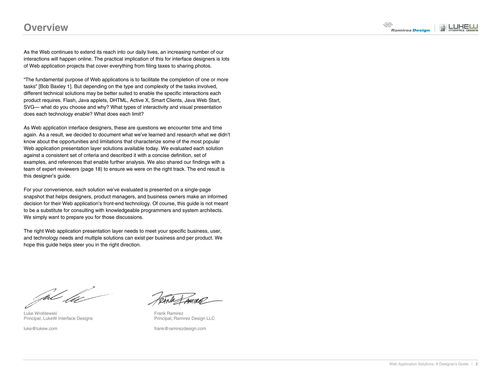 Overview

As the Web continues to extend its reach into our daily lives, an increasing number of our
interactions will happen online. The practical implication of this for interface designers is lots
of Web application projects that cover everything from filing taxes to sharing photos.

“The fundamental purpose of Web applications is to facilitate the completion of one or more
tasks” [Bob Baxley 1]. But depending on the type and complexity of the tasks involved,
different technical solutions may be better suited to enable the specific interactions each
product requires. Flash, Java applets, DHTML, Active X, Smart Clients, Java Web Start,
SVG— what do you choose and why? What types of interactivity and visual presentation
does each technology enable? What does each limit?

As Web application interface designers, these are questions we encounter time and time
again. As a result, we decided to document what we’ve learned and research what we didn’t
know about the opportunities and limitations that characterize some of the most popular
Web application presentation layer solutions available today. We evaluated each solution
against a consistent set of criteria and described it with a concise definition, set of
examples, and references that enable further analysis. We also shared our findings with a
team of expert reviewers (page 18) to ensure we were on the right track. The end result is
this designer’s guide.

For your convenience, each solution we’ve evaluated is presented on a single-page
snapshot that helps designers, product managers, and business owners make an informed
decision for their Web application’s front-end technology. Of course, this guide is not meant
to be a substitute for consulting with knowledgeable programmers and system architects.
We simply want to prepare you for those discussions.

The right Web application presentation layer needs to meet your specific business, user,
and technology needs and multiple solutions can exist per business and per product. We
hope this guide helps steer you in the right direction.




Luke Wroblewski                                               Frank Ramirez
Principal, LukeW Interface Designs                            Principal, Ramirez Design LLC

luke@lukew.com                                                frank@ramirezdesign.com




                                                                                                     Web Application Solutions: A Designer's Guide | 2
 
