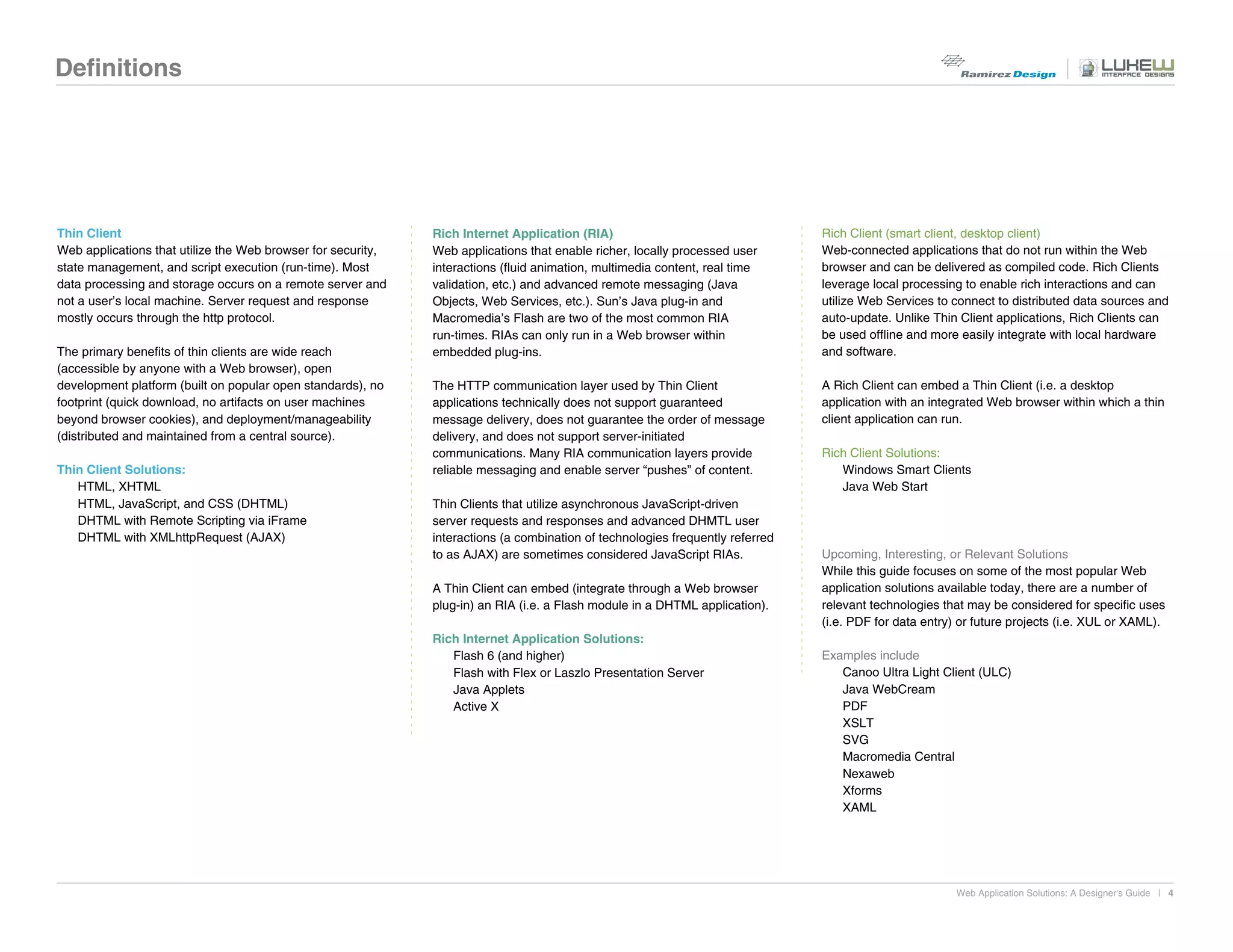 Definitions




Thin Client                                                   Rich Internet Application (RIA)                                   Rich Client (smart client, desktop client)
Web applications that utilize the Web browser for security,   Web applications that enable richer, locally processed user       Web-connected applications that do not run within the Web
state management, and script execution (run-time). Most       interactions (fluid animation, multimedia content, real time      browser and can be delivered as compiled code. Rich Clients
data processing and storage occurs on a remote server and     validation, etc.) and advanced remote messaging (Java             leverage local processing to enable rich interactions and can
not a user’s local machine. Server request and response       Objects, Web Services, etc.). Sun’s Java plug-in and              utilize Web Services to connect to distributed data sources and
mostly occurs through the http protocol.                      Macromedia’s Flash are two of the most common RIA                 auto-update. Unlike Thin Client applications, Rich Clients can
                                                              run-times. RIAs can only run in a Web browser within              be used offline and more easily integrate with local hardware
The primary benefits of thin clients are wide reach           embedded plug-ins.                                                and software.
(accessible by anyone with a Web browser), open
development platform (built on popular open standards), no    The HTTP communication layer used by Thin Client                  A Rich Client can embed a Thin Client (i.e. a desktop
footprint (quick download, no artifacts on user machines      applications technically does not support guaranteed              application with an integrated Web browser within which a thin
beyond browser cookies), and deployment/manageability         message delivery, does not guarantee the order of message         client application can run.
(distributed and maintained from a central source).           delivery, and does not support server-initiated
                                                              communications. Many RIA communication layers provide             Rich Client Solutions:
Thin Client Solutions:                                        reliable messaging and enable server “pushes” of content.            Windows Smart Clients
   HTML, XHTML                                                                                                                     Java Web Start
   HTML, JavaScript, and CSS (DHTML)                          Thin Clients that utilize asynchronous JavaScript-driven
   DHTML with Remote Scripting via iFrame                     server requests and responses and advanced DHMTL user
   DHTML with XMLhttpRequest (AJAX)                           interactions (a combination of technologies frequently referred
                                                              to as AJAX) are sometimes considered JavaScript RIAs.             Upcoming, Interesting, or Relevant Solutions
                                                                                                                                While this guide focuses on some of the most popular Web
                                                              A Thin Client can embed (integrate through a Web browser          application solutions available today, there are a number of
                                                              plug-in) an RIA (i.e. a Flash module in a DHTML application).     relevant technologies that may be considered for specific uses
                                                                                                                                (i.e. PDF for data entry) or future projects (i.e. XUL or XAML).
                                                              Rich Internet Application Solutions:
                                                                 Flash 6 (and higher)                                           Examples include
                                                                 Flash with Flex or Laszlo Presentation Server                     Canoo Ultra Light Client (ULC)
                                                                 Java Applets                                                      Java WebCream
                                                                 Active X                                                          PDF
                                                                                                                                   XSLT
                                                                                                                                   SVG
                                                                                                                                   Macromedia Central
                                                                                                                                   Nexaweb
                                                                                                                                   Xforms
                                                                                                                                   XAML




                                                                                                                                                         Web Application Solutions: A Designer's Guide | 4
 
