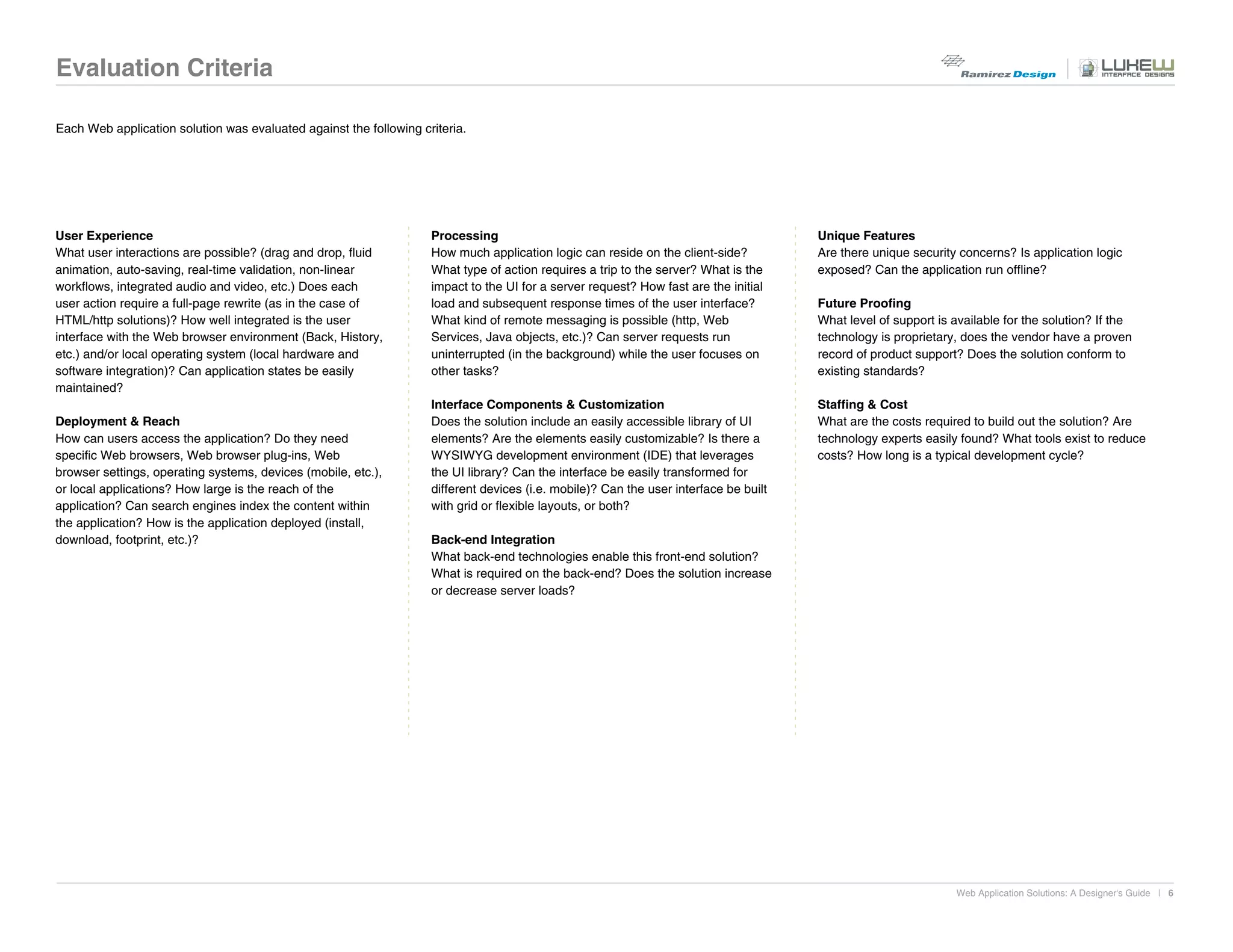 Evaluation Criteria

Each Web application solution was evaluated against the following criteria.




User Experience                                                     Processing                                                         Unique Features
What user interactions are possible? (drag and drop, fluid          How much application logic can reside on the client-side?          Are there unique security concerns? Is application logic
animation, auto-saving, real-time validation, non-linear            What type of action requires a trip to the server? What is the     exposed? Can the application run offline?
workflows, integrated audio and video, etc.) Does each              impact to the UI for a server request? How fast are the initial
user action require a full-page rewrite (as in the case of          load and subsequent response times of the user interface?          Future Proofing
HTML/http solutions)? How well integrated is the user               What kind of remote messaging is possible (http, Web               What level of support is available for the solution? If the
interface with the Web browser environment (Back, History,          Services, Java objects, etc.)? Can server requests run             technology is proprietary, does the vendor have a proven
etc.) and/or local operating system (local hardware and             uninterrupted (in the background) while the user focuses on        record of product support? Does the solution conform to
software integration)? Can application states be easily             other tasks?                                                       existing standards?
maintained?
                                                                    Interface Components & Customization                               Staffing & Cost
Deployment & Reach                                                  Does the solution include an easily accessible library of UI       What are the costs required to build out the solution? Are
How can users access the application? Do they need                  elements? Are the elements easily customizable? Is there a         technology experts easily found? What tools exist to reduce
specific Web browsers, Web browser plug-ins, Web                    WYSIWYG development environment (IDE) that leverages               costs? How long is a typical development cycle?
browser settings, operating systems, devices (mobile, etc.),        the UI library? Can the interface be easily transformed for
or local applications? How large is the reach of the                different devices (i.e. mobile)? Can the user interface be built
application? Can search engines index the content within            with grid or flexible layouts, or both?
the application? How is the application deployed (install,
download, footprint, etc.)?                                         Back-end Integration
                                                                    What back-end technologies enable this front-end solution?
                                                                    What is required on the back-end? Does the solution increase
                                                                    or decrease server loads?




                                                                                                                                                                 Web Application Solutions: A Designer's Guide | 6
 