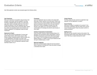 Evaluation Criteria

Each Web application solution was evaluated against the following criteria.




User Experience                                                     Processing                                                         Unique Features
What user interactions are possible? (drag and drop, fluid          How much application logic can reside on the client-side?          Are there unique security concerns? Is application logic
animation, auto-saving, real-time validation, non-linear            What type of action requires a trip to the server? What is the     exposed? Can the application run offline?
workflows, integrated audio and video, etc.) Does each              impact to the UI for a server request? How fast are the initial
user action require a full-page rewrite (as in the case of          load and subsequent response times of the user interface?          Future Proofing
HTML/http solutions)? How well integrated is the user               What kind of remote messaging is possible (http, Web               What level of support is available for the solution? If the
interface with the Web browser environment (Back, History,          Services, Java objects, etc.)? Can server requests run             technology is proprietary, does the vendor have a proven
etc.) and/or local operating system (local hardware and             uninterrupted (in the background) while the user focuses on        record of product support? Does the solution conform to
software integration)? Can application states be easily             other tasks?                                                       existing standards?
maintained?
                                                                    Interface Components & Customization                               Staffing & Cost
Deployment & Reach                                                  Does the solution include an easily accessible library of UI       What are the costs required to build out the solution? Are
How can users access the application? Do they need                  elements? Are the elements easily customizable? Is there a         technology experts easily found? What tools exist to reduce
specific Web browsers, Web browser plug-ins, Web                    WYSIWYG development environment (IDE) that leverages               costs? How long is a typical development cycle?
browser settings, operating systems, devices (mobile, etc.),        the UI library? Can the interface be easily transformed for
or local applications? How large is the reach of the                different devices (i.e. mobile)? Can the user interface be built
application? Can search engines index the content within            with grid or flexible layouts, or both?
the application? How is the application deployed (install,
download, footprint, etc.)?                                         Back-end Integration
                                                                    What back-end technologies enable this front-end solution?
                                                                    What is required on the back-end? Does the solution increase
                                                                    or decrease server loads?




                                                                                                                                                                 Web Application Solutions: A Designer's Guide | 6
 